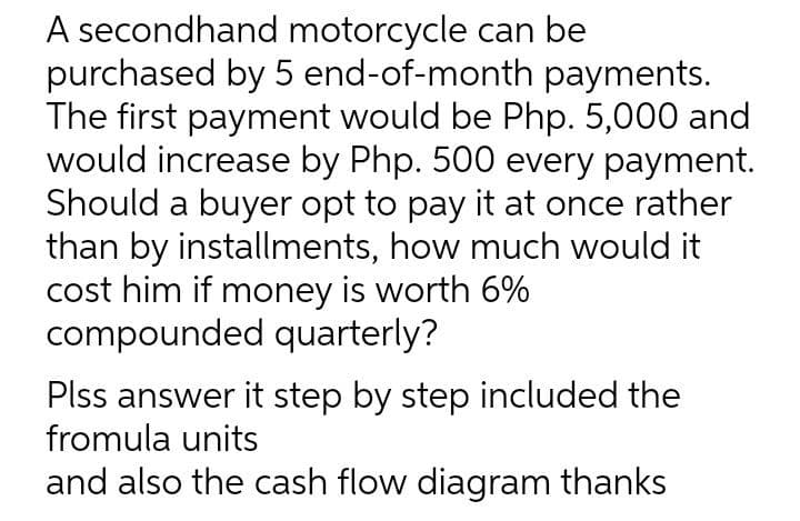 A secondhand motorcycle can be
purchased by 5 end-of-month payments.
The first payment would be Php. 5,000 and
would increase by Php. 500 every payment.
Should a buyer opt to pay it at once rather
than by installments, how much would it
cost him if money is worth 6%
compounded quarterly?
Plss answer it step by step included the
fromula units
and also the cash flow diagram thanks
