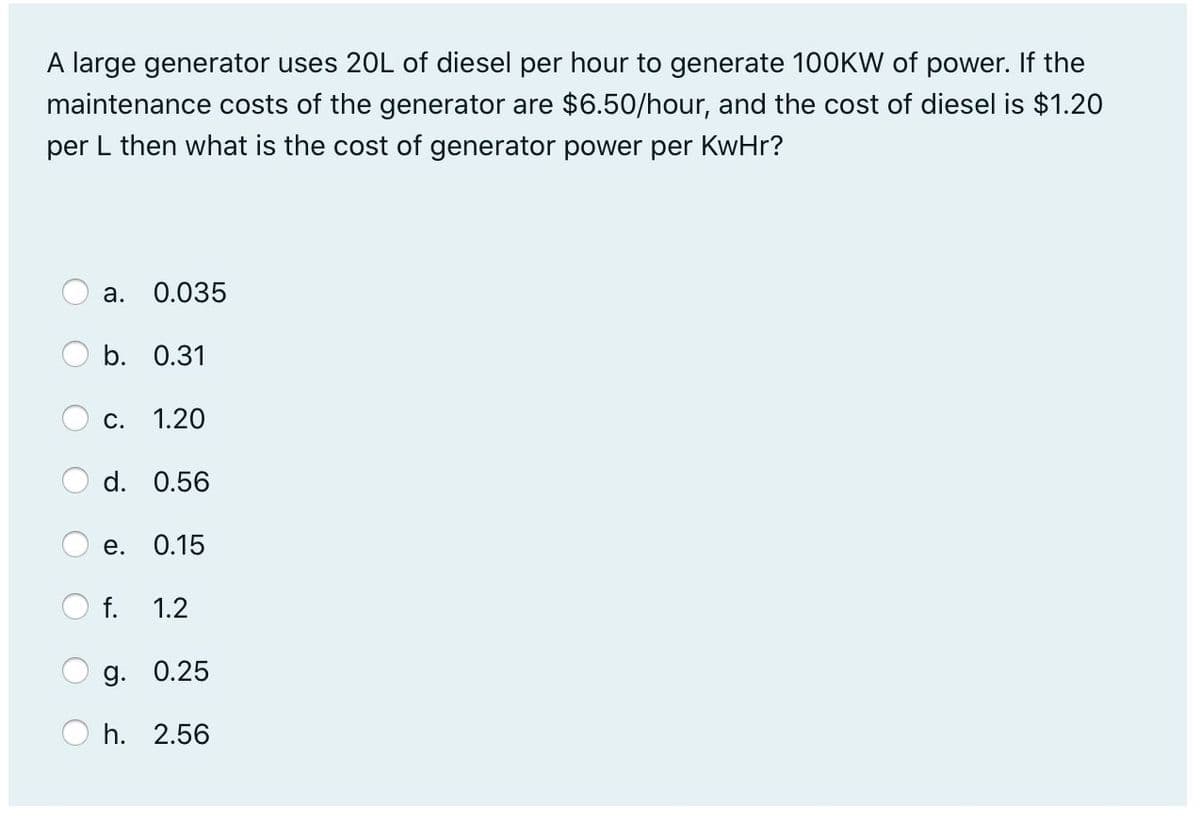 A large generator uses 20L of diesel per hour to generate 100KW of power. If the
maintenance costs of the generator are $6.50/hour, and the cost of diesel is $1.20
per L then what is the cost of generator power per KwHr?
a.
0.035
O b. 0.31
С. 1.20
d. 0.56
е.
0.15
O f.
1.2
g. 0.25
h. 2.56
