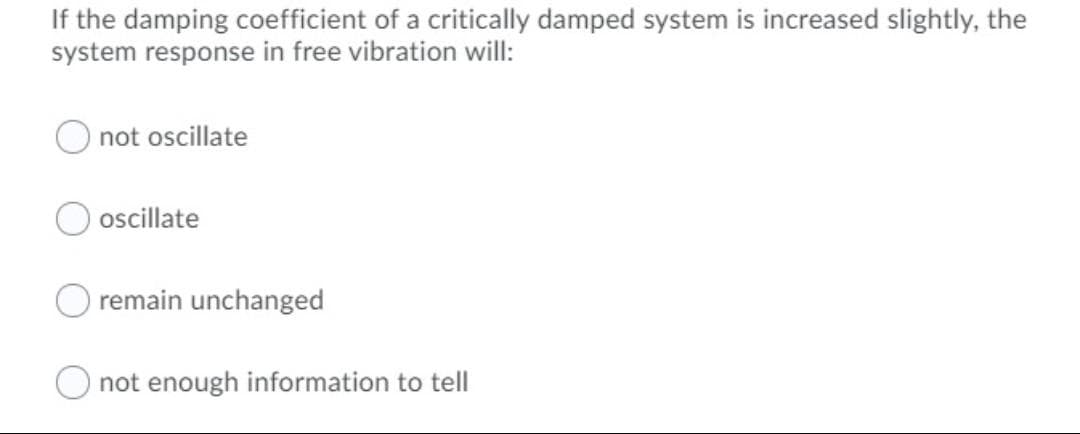 If the damping coefficient of a critically damped system is increased slightly, the
system response in free vibration will:
not oscillate
ocillate
remain unchanged
not enough information to tell
