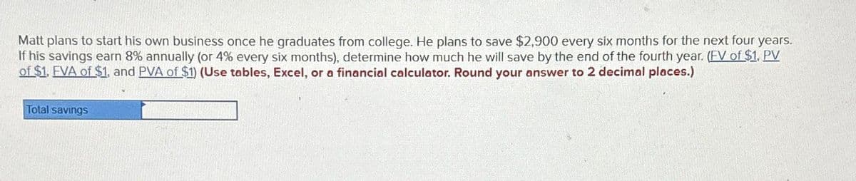 Matt plans to start his own business once he graduates from college. He plans to save $2,900 every six months for the next four years.
If his savings earn 8% annually (or 4% every six months), determine how much he will save by the end of the fourth year. (FV of $1. PV
of $1. FVA of $1, and PVA of $1) (Use tables, Excel, or a financial calculator. Round your answer to 2 decimal places.)
Total savings