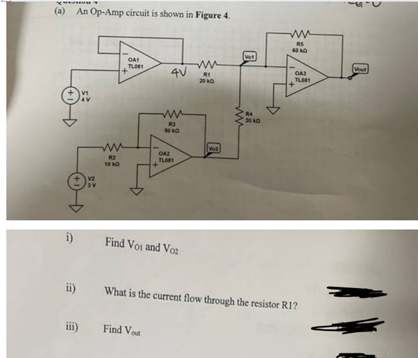(a) An Op-Amp circuit is shown in Figure 4.
V1
4V
+
OA1
TL081
4V
ww
R1
20kQ
Vo1
ww
RS
60KD
OA3
TL081
ww
ww
R3
50kQ
OA2
TL081
R2
10 kD
+
V2
V
Find Voi and Vo2
Vo2
ww
R4
30kQ
ii) What is the current flow through the resistor R1?
iii)
Find Vout
Vout