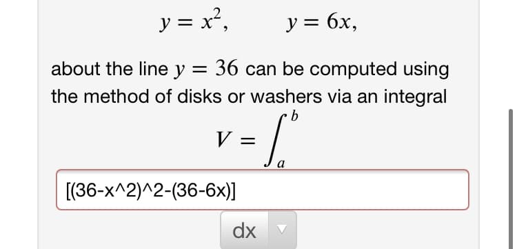 y = x²,
y = 6x,
%3D
about the line y = 36 can be computed using
the method of disks or washers via an integral
b
V =
[(36-x^2)^2-(36-6x)]
dx
