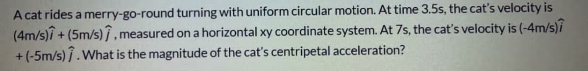 A cat rides a merry-go-round turning with uniform circular motion. At time 3.5s, the cat's velocity is
(4m/s)i + (5m/s) j , measured on a horizontal xy coordinate system. At 7s, the cat's velocity is (-4m/s)i
+ (-5m/s) /.What is the magnitude of the cat's centripetal acceleration?

