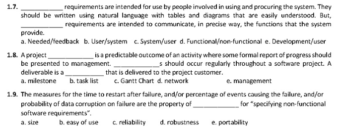 requirements are intended for use by people involved in using and procuring the system. They
should be written using natural language with tables and diagrams that are easily understood. But,
requirements are intended to communicate, in precise way, the functions that the system
1.7.
provide.
a. Needed/feedback b. User/system c. System/user d. Functional/non-functional e. Development/user
1.8. A project
be presented to management.
is a predictable outcome of an activity where some formal report of progress should
_s should occur regularly throughout a software project. A
that is delivered to the project customer.
c. Gantt Chart d. network
deliverable is a
a. milestone
b. task list
e. management
1.9. The measures for the time to restart after failure, and/or percentage of events causing the failure, and/or
probability of data corruption on failure are the property of
for "specifying non-functional
software requirements".
a. size
b. easy of use
c. reliability
d. robustness
e. portability
