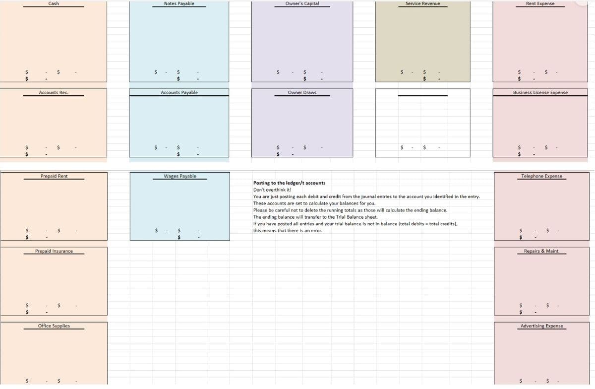 $
$
$
$
$
$
$
$
$
Cash
$
Accounts Rec.
$
Prepaid Rent
$
Prepaid Insurance
$
Office Supplies
$
$
$
$
Notes Payable
$
$
Accounts Payable
$
$
Wages Payable
$
$
Owner's Capital
$
$
Owner Draws
Posting to the ledger/t accounts
Don't overthink it!
$
$
Service Revenue
$
$
- $
You are just posting each debit and credit from the journal entries to the account you identified in the entry.
These accounts are set to calculate your balances for you.
Please be careful not to delete the running totals as those will calculate the ending balance.
The ending balance will transfer to the Trial Balance sheet.
If you have posted all entries and your trial balance is not in balance (total debits = total credits),
this means that there is an error.
$
$
$
$
Business License Expense
Rent Expense
$
$
$
$
$
-
Telephone Expense
$
$
Repairs & Maint.
$
Advertising Expense