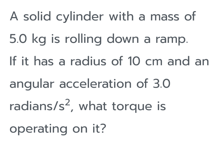 A solid cylinder with a mass of
5.0 kg is rolling down a ramp.
If it has a radius of 10 cm and an
angular acceleration of 3.0
radians/s?, what torque is
operating on it?
