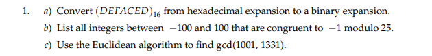 1.
a) Convert (DEFACED)16 from hexadecimal expansion to a binary expansion.
b) List all integers between -100 and 100 that are congruent to -1 modulo 25.
c) Use the Euclidean algorithm to find gcd(1001, 1331).
