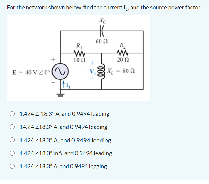 For the network shown below, find the current I,, and the source power factor.
Xc
60 Ω
R1
R,
10 Ω
20 Ω
E = 40 V Z 0° |
V1
80 Ω
%3D
O 1.424 L-18.3° A, and 0.9494 leading
O 14.24 218.3° A, and 0.9494 leading
O 1.424 218.3° A, and 0.9494 leading
O 1.424 218.3°MA, and 0.9494 leading
O 1.424 418.3° A, and 0.9494 lagging
ll
