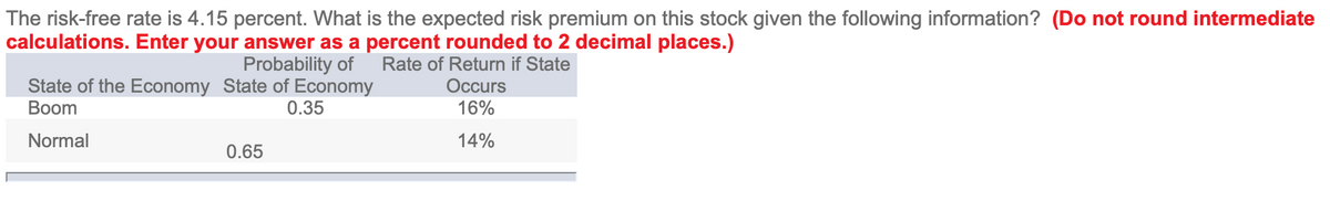 The risk-free rate is 4.15 percent. What is the expected risk premium on this stock given the following information? (Do not round intermediate
calculations. Enter your answer as a percent rounded to 2 decimal places.)
Probability of
Rate of Return if State
State of the Economy State of Economy
Вoom
Occurs
0.35
16%
Normal
14%
0.65
