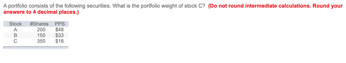 A portfolio consists of the following securities. What is the portfolio weight of stock C? (Do not round intermediate calculations. Round your
answers to 4 decimal places.)
PPS
$48
$33
$18
Stock
#Shares
200
150
350
ABC
