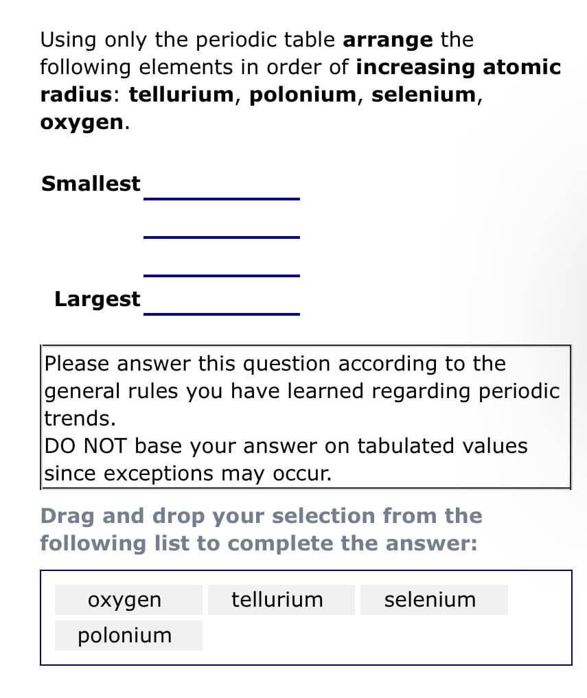 Using only the periodic table arrange the
following elements in order of increasing atomic
radius: tellurium, polonium, selenium,
oxygen.
Smallest
Largest
Please answer this question according to the
general rules you have learned regarding periodic
trends.
DO NOT base your answer on tabulated values
since exceptions may occur.
Drag and drop your selection from the
following list to complete the answer:
oxygen
polonium
tellurium
selenium