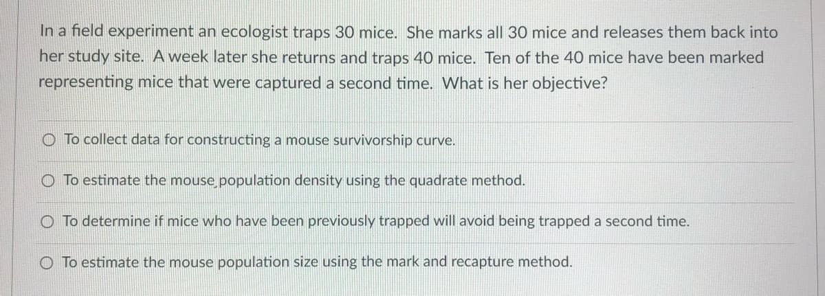 In a field experiment an ecologist traps 30 mice. She marks all 30 mice and releases them back into
her study site. A week later she returns and traps 40 mice. Ten of the 40 mice have been marked
representing mice that were captured a second time. What is her objective?
To collect data for constructing a mouse survivorship curve.
O To estimate the mouse population density using the quadrate method.
O To determine if mice who have been previously trapped will avoid being trapped a second time.
O To estimate the mouse population size using the mark and recapture method.