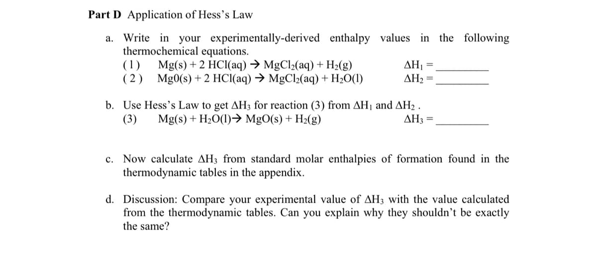 Part D Application of Hess's Law
a. Write in your experimentally-derived enthalpy values in the following
thermochemical equations.
(1) Mg(s) + 2 HCl(aq) → MgCl₂(aq) + H₂(g)
(2) Mg0(s) + 2 HCl(aq) → MgCl₂(aq) + H₂O(1)
AH₁
ΔΗ, =
AH3 =
b. Use Hess's Law to get AH3 for reaction (3) from AH₁ and AH₂.
Mg(s) + H₂O(1)→ MgO(s) + H₂(g)
(3)
c. Now calculate AH3 from standard molar enthalpies of formation found in the
thermodynamic tables in the appendix.
d. Discussion: Compare your experimental value of AH3 with the value calculated
from the thermodynamic tables. Can you explain why they shouldn't be exactly
the same?