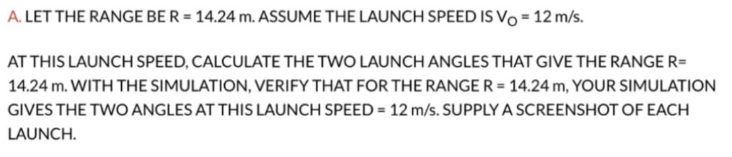 A. LET THE RANGE BE R = 14.24 m. ASSUME THE LAUNCH SPEED IS Vo = 12 m/s.
AT THIS LAUNCH SPEED, CALCULATE THE TWO LAUNCH ANGLES THAT GIVE THE RANGE R=
14.24 m. WITH THE SIMULATION, VERIFY THAT FOR THE RANGE R = 14.24 m, YOUR SIMULATION
GIVES THE TWO ANGLES AT THIS LAUNCH SPEED = 12 m/s. SUPPLY A SCREENSHOT OF EACH
LAUNCH.