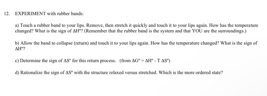 12.
EXPERIMENT with rubber bands:
a) Touch a rubber band to your lips. Remove, then stretch it quickly and touch it to your lips again. How has the temperature
changed? What is the sign of AH? (Remember that the rubber band is the system and that YOU are the surroundings.)
b) Allow the band to collapse (return) and touch it to your lips again. How has the temperature changed? What is the sign of
AHº?
c) Determine the sign of ASº for this return process. (from AG=AH - TAS")
d) Rationalize the sign of ASº with the structure relaxed versus stretched. Which is the more ordered state?