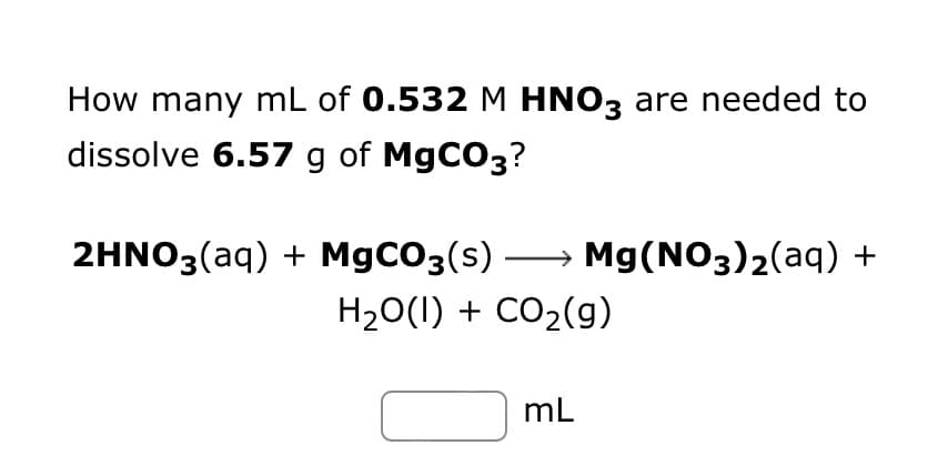 How many mL of 0.532 M HNO3 are needed to
dissolve 6.57 g of MgCO3?
2HNO3(aq) + MgCO3(s) →→→ Mg(NO3)₂(aq) +
H₂O(l) + CO₂(g)
mL