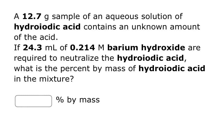 A 12.7 g sample of an aqueous solution of
hydroiodic acid contains an unknown amount
of the acid.
If 24.3 mL of 0.214 M barium hydroxide are
required to neutralize the hydroiodic acid,
what is the percent by mass of hydroiodic acid
in the mixture?
% by mass