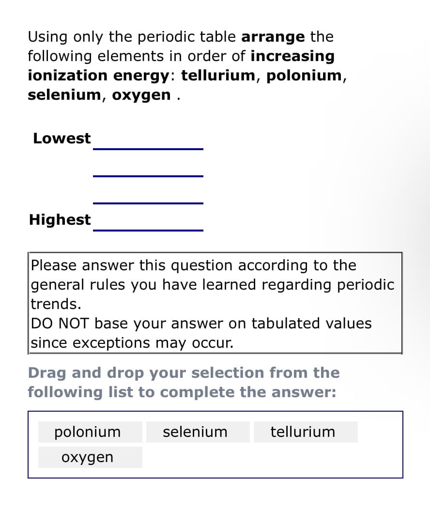 Using only the periodic table arrange the
following elements in order of increasing
ionization energy: tellurium, polonium,
selenium, oxygen.
Lowest
Highest
Please answer this question according to the
general rules you have learned regarding periodic
trends.
DO NOT base your answer on tabulated values
since exceptions may occur.
Drag and drop your selection from the
following list to complete the answer:
polonium
oxygen
selenium
tellurium