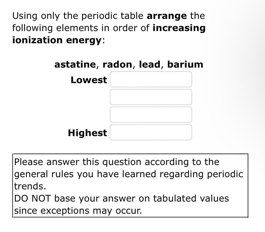 Using only the periodic table arrange the
following elements in order of increasing
ionization energy:
astatine, radon, lead, barium
Lowest
Highest
Please answer this question according to the
general rules you have learned regarding periodic
trends.
DO NOT base your answer on tabulated values
since exceptions may occur.