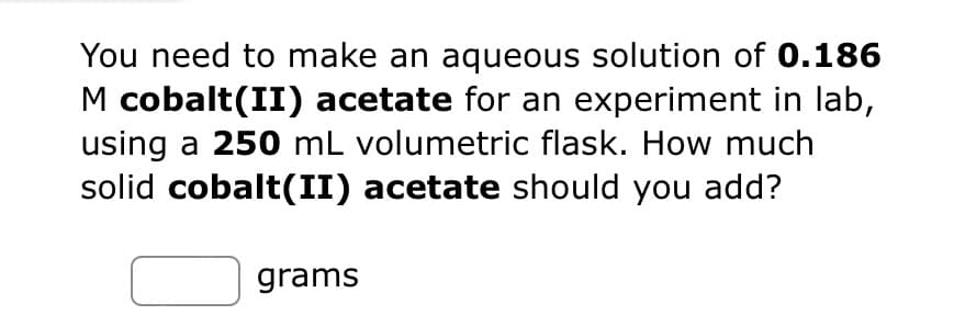 You need to make an aqueous solution of 0.186
M cobalt(II) acetate for an experiment in lab,
using a 250 mL volumetric flask. How much
solid cobalt(II) acetate should you add?
grams