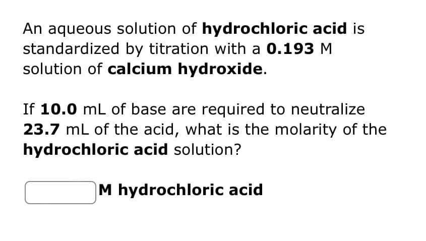 An aqueous solution of hydrochloric acid is
standardized by titration with a 0.193 M
solution of calcium hydroxide.
If 10.0 mL of base are required to neutralize
23.7 mL of the acid, what is the molarity of the
hydrochloric acid solution?
M hydrochloric acid