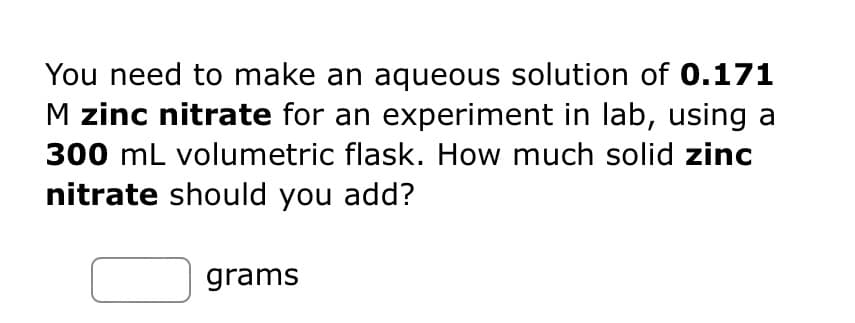 You need to make an aqueous solution of 0.171
M zinc nitrate for an experiment in lab, using a
300 mL volumetric flask. How much solid zinc
nitrate should you add?
grams