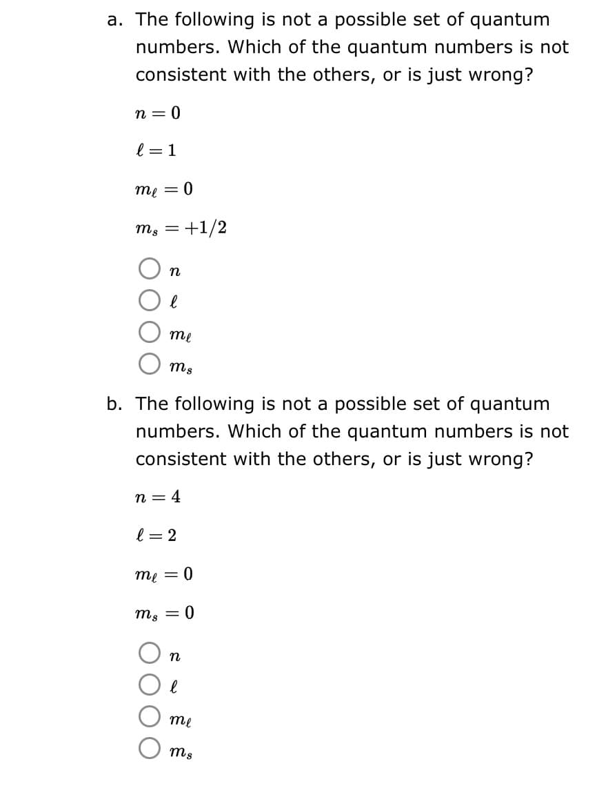 a. The following is not a possible set of quantum
numbers. Which of the quantum numbers is not
consistent with the others, or is just wrong?
n=0
l = 1
me = 0
mg = +1/2
n
е
me
mus
b. The following is not a possible set of quantum
numbers. Which of the quantum numbers is not
consistent with the others, or is just wrong?
n = 4
l = 2
me = 0
mg = 0
n
l
me
ms