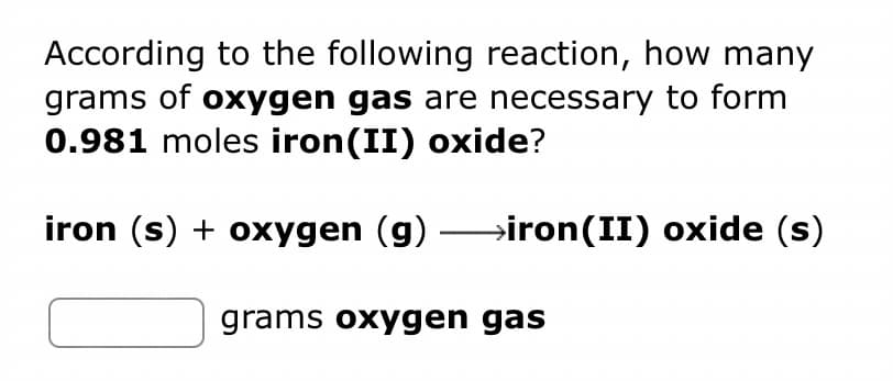 According to the following reaction, how many
grams of oxygen gas are necessary to form
0.981 moles iron(II) oxide?
iron (s) + oxygen (g) →iron(II) oxide (s)
grams oxygen gas