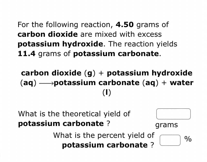 For the following reaction, 4.50 grams of
carbon dioxide are mixed with excess
potassium hydroxide. The reaction yields
11.4 grams of potassium carbonate.
carbon dioxide (g) + potassium hydroxide
(aq) →→→→→→→potassium carbonate (aq) + water
(1)
What is the theoretical yield of
potassium carbonate ?
What is the percent yield of
potassium carbonate ?
grams
%
