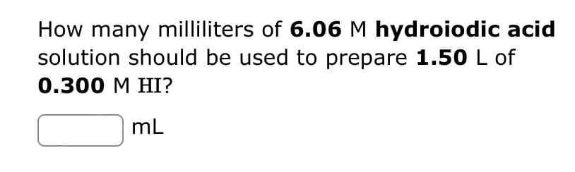How many milliliters of 6.06 M hydroiodic acid
solution should be used to prepare 1.50 L of
0.300 M HI?
mL