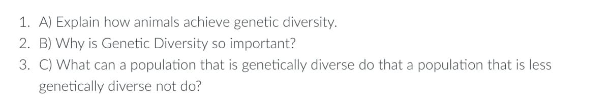 1. A) Explain how animals achieve genetic diversity.
2. B) Why is Genetic Diversity so important?
3. C) What can a population that is genetically diverse do that a population that is less
genetically diverse not do?