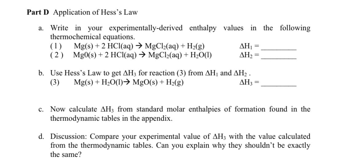 Part D Application of Hess's Law
a. Write in your experimentally-derived
thermochemical equations.
(1)
(2)
enthalpy values in the following
ΔΗ,
=
ΔΗ, =
Mg(s) + 2 HCl(aq) → MgCl₂(aq) + H₂(g)
Mg0(s) + 2 HCl(aq) → MgCl₂(aq) + H₂O(1)
b. Use Hess's Law to get AH3 for reaction (3) from AH₁ and AH₂.
(3) Mg(s) + H₂O(1)→ MgO(s) + H₂(g)
AH3 =
c. Now calculate AH3 from standard molar enthalpies of formation found in the
thermodynamic tables in the appendix.
d. Discussion: Compare your experimental value of AH3 with the value calculated
from the thermodynamic tables. Can you explain why they shouldn't be exactly
the same?