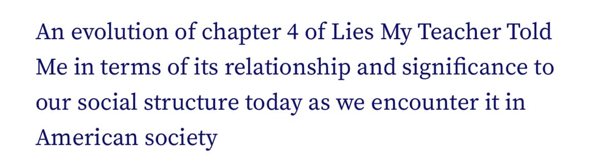 An evolution of chapter 4 of Lies My Teacher Told
Me in terms of its relationship and significance to
our social structure today as we encounter it in
American society