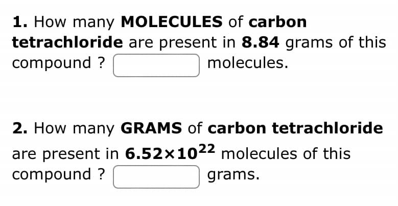 1. How many MOLECULES of carbon
tetrachloride are present in 8.84 grams of this
compound?
molecules.
2. How many GRAMS of carbon tetrachloride
are present in 6.52x1022 molecules of this
compound?
grams.