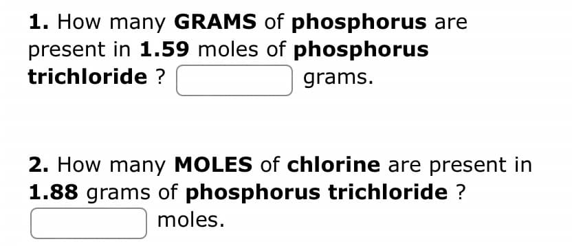 1. How many GRAMS of phosphorus are
present in 1.59 moles of phosphorus
trichloride ?
grams.
2. How many MOLES of chlorine are present in
1.88 grams of phosphorus trichloride ?
moles.