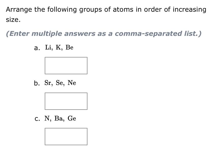 Arrange the following groups of atoms in order of increasing
size.
(Enter multiple answers as a comma-separated list.)
a. Li, K, Be
b. Sr, Se, Ne
c. N, Ba, Ge