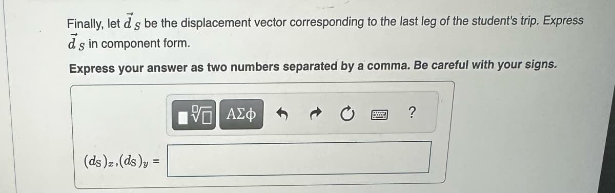 Finally, let d s be the displacement vector corresponding to the last leg of the student's trip. Express
d's in component form.
S
Express your answer as two numbers separated by a comma. Be careful with your signs.
(ds)x, (ds)y =
—| ΑΣΦ
B
?