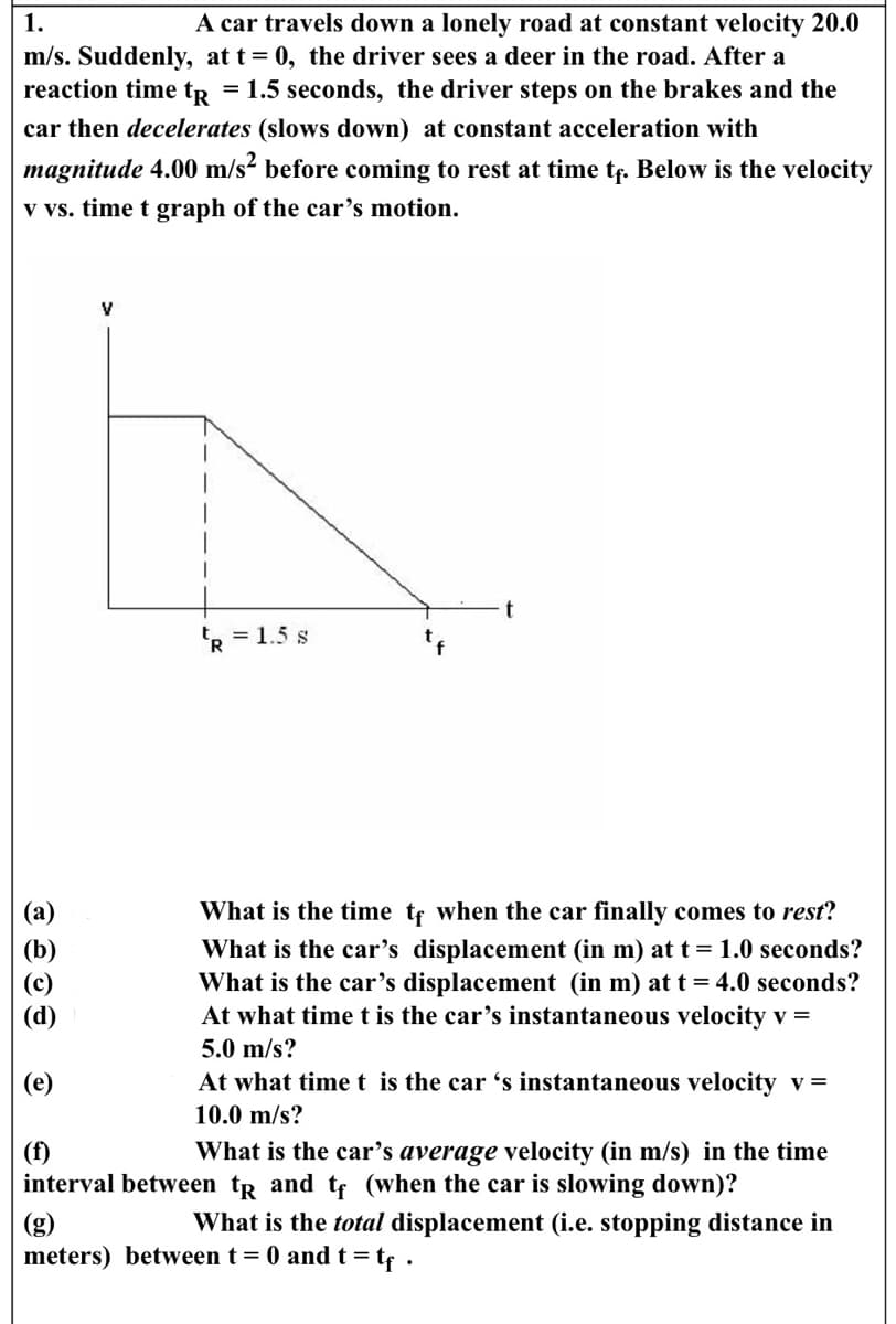1.
A car travels down a lonely road at constant velocity 20.0
m/s. Suddenly, at t=0, the driver sees a deer in the road. After a
reaction time t = 1.5 seconds, the driver steps on the brakes and the
car then decelerates (slows down) at constant acceleration with
magnitude 4.00 m/s² before coming to rest at time tf. Below is the velocity
v vs. time t graph of the car's motion.
eose
(e)
V
R = 1.5 s
What is the time tf when the car finally comes to rest?
What is the car's displacement (in m) at t = 1.0 seconds?
What is the car's displacement (in m) at t = 4.0 seconds?
At what time t is the car's instantaneous velocity v =
5.0 m/s?
At what time t is the car 's instantaneous velocity v =
10.0 m/s?
(f)
What is the car's average velocity (in m/s) in the time
interval between tp and tf (when the car is slowing down)?
What is the total displacement (i.e. stopping distance in
meters) between t = 0 and t = tf.