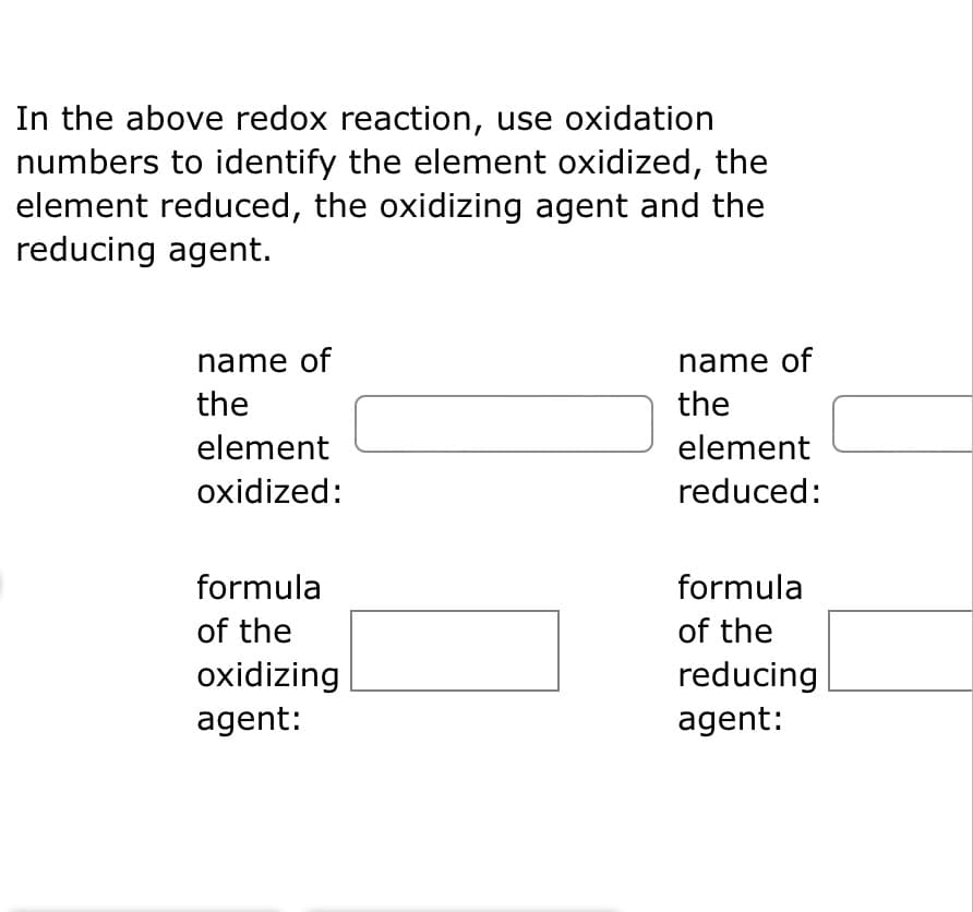 In the above redox reaction, use oxidation
numbers to identify the element oxidized, the
element reduced, the oxidizing agent and the
reducing agent.
name of
the
element
oxidized:
formula
of the
oxidizing
agent:
name of
the
element
reduced:
formula
of the
reducing
agent: