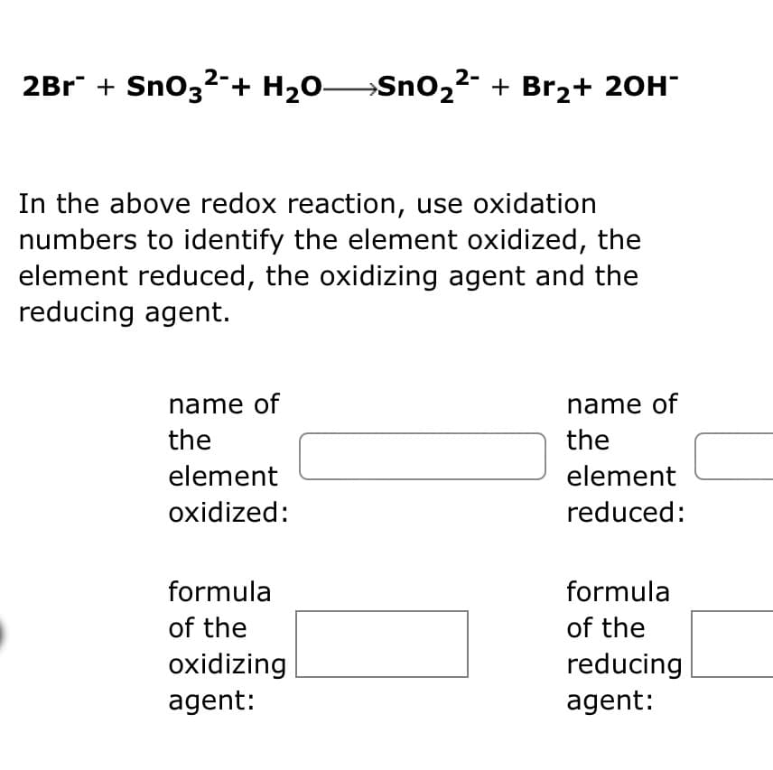 2-
2Br¯ + SnO3²¯+ H₂O—SnO₂²¯ + Br₂+ 2OH¯
In the above redox reaction, use oxidation
numbers to identify the element oxidized, the
element reduced, the oxidizing agent and the
reducing agent.
name of
the
element
oxidized:
formula
of the
oxidizing
agent:
name of
the
element
reduced:
formula
of the
reducing
agent:
