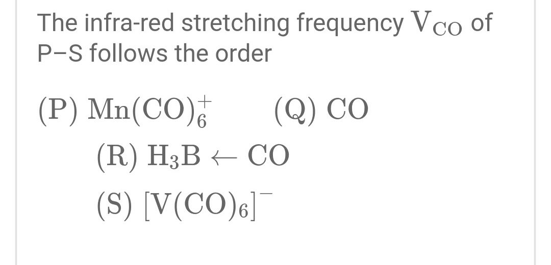 The infra-red stretching frequency Vco of
P-S follows the order
(P) Mn(CO),
(Q) CO
(R) H3B – CO
(S) [V(CO)6]
