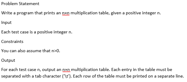 Problem Statement
Write a program that prints an nxn multiplication table, given a positive integer n.
www
Input
Each test case is a positive integer n.
Constraints
You can also assume that n>0.
Output
For each test case n, output an nxn multiplication table. Each entry in the table must be
separated with a tab character ("\t'). Each row of the table must be printed on a separate line.
