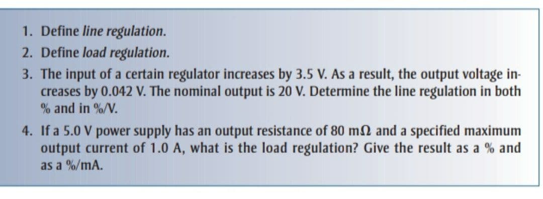 1. Define line regulation.
2. Define load regulation.
3. The input of a certain regulator increases by 3.5 V. As a result, the output voltage in-
creases by 0.042 V. The nominal output is 20 V. Determine the line regulation in both
% and in %/V.
4. If a 5.0 V power supply has an output resistance of 80 m2 and a specified maximum
output current of 1.0 A, what is the load regulation? Give the result as a % and
as a %/mA.