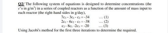 Q2/ The following system of equations is designed to determine concentrations (the
c's in g/m³) in a series of coupled reactors as a function of the amount of mass input to
each reactor (the right-hand sides in g/day),
(1)
703-30₁-0₂ = -34
201-6c2-03-38
(2)
C₂-8c1-203-20
Using Jacobi's method for the first three iterations to determine the required.