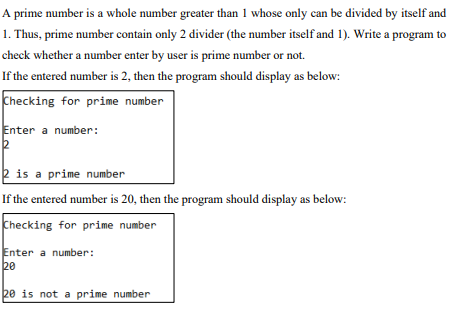 A prime number is a whole number greater than 1 whose only can be divided by itself and
1. Thus, prime number contain only 2 divider (the number itself and 1). Write a program to
check whether a number enter by user is prime number or not.
If the entered number is 2, then the program should display as below:
Checking for prime number
Enter a number:
2
2 is a prime number
If the entered number is 20, then the program should display as below:
Checking for prime number
Enter a number:
20
20 is not a prime number