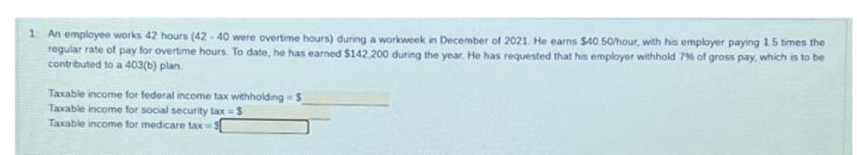 1 An employee works 42 hours (42-40 were overtime hours) during a workweek in December of 2021. He earns $40.50/hour, with his employer paying 15 times the
regular rate of pay for overtime hours. To date, he has earned $142,200 during the year. He has requested that his employer withhold 7% of gross pay, which is to be
contributed to a 403(b) plan
Taxable income for federal income tax withholding S
Taxable income for social security tax = $
Taxable income for medicare tax=5