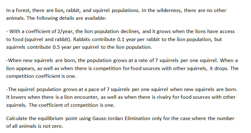 In a forest, there are lion, rabbit, and squirrel populations. In the wilderness, there are no other
animals. The following details are available:
- With a coefficient of 2/year, the lion population declines, and it grows when the lions have access
to food (squirrel and rabbit). Rabbits contribute 0.1 year per rabbit to the lion population, but
squirrels contribute 0.5 year per squirrel to the lion population.
-When new squirrels are born, the population grows at a rate of 7 squirrels per one squirrel. When a
lion appears, as well as when there is competition for food sources with other squirrels, it drops. The
competition coefficient is one.
-The squirrel population grows at a pace of 7 squirrels per one squirrel when new squirrels are born.
It lowers when there is a lion encounter, as well as when there is rivalry for food sources with other
squirrels. The coefficient of competition is one.
Calculate the equilibrium point using Gauss-Jordan Elimination only for the case where the number
of all animals is not zero.
