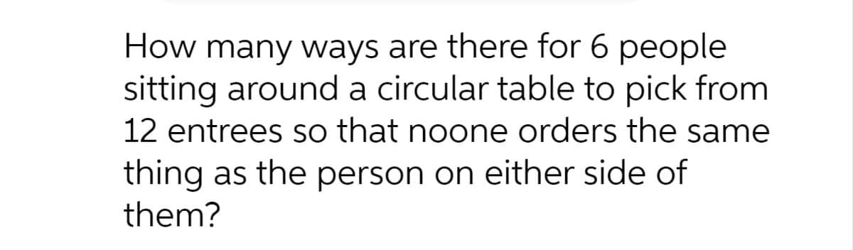 How many ways are there for 6 people
sitting around a circular table to pick from
12 entrees so that noone orders the same
thing as the person on either side of
them?

