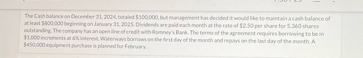 The Cash balance on December 31, 2024, totaled $100,000, but management has decided it would like to maintain a cash balance of
at least $800,000 beginning on January 31, 2025. Dividends are paid each month at the rate of $2.50 per share for 5,360 shares
outstanding. The company has an open line of credit with Romney's Bank. The terms of the agreement requires borrowing to be in
$1,000 increments at 6% interest. Waterways borrows on the first day of the month and repays on the last day of the month. A
$450,000 equipment purchase is planned for February.