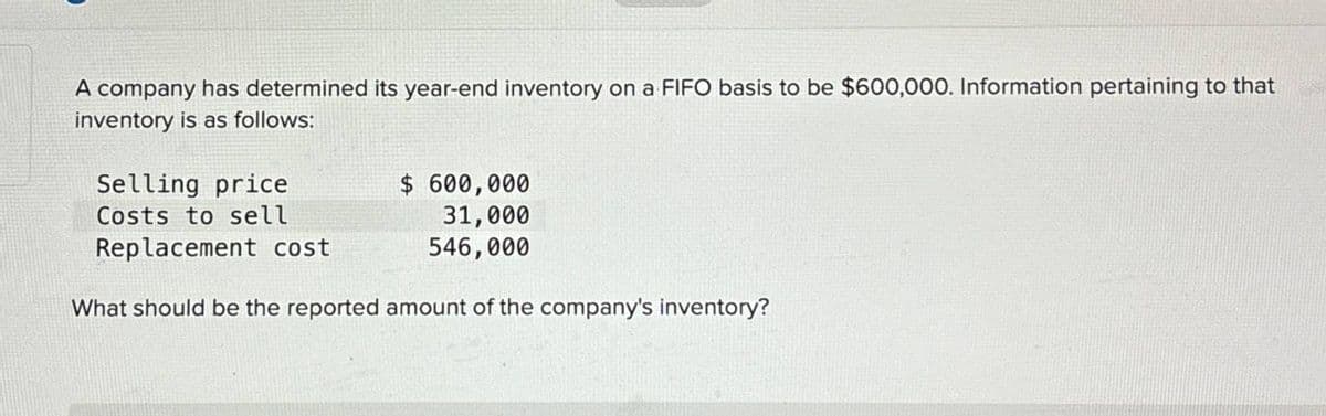 A company has determined its year-end inventory on a FIFO basis to be $600,000. Information pertaining to that
inventory is as follows:
Selling price
Costs to sell
Replacement cost
$ 600,000
31,000
546,000
What should be the reported amount of the company's inventory?